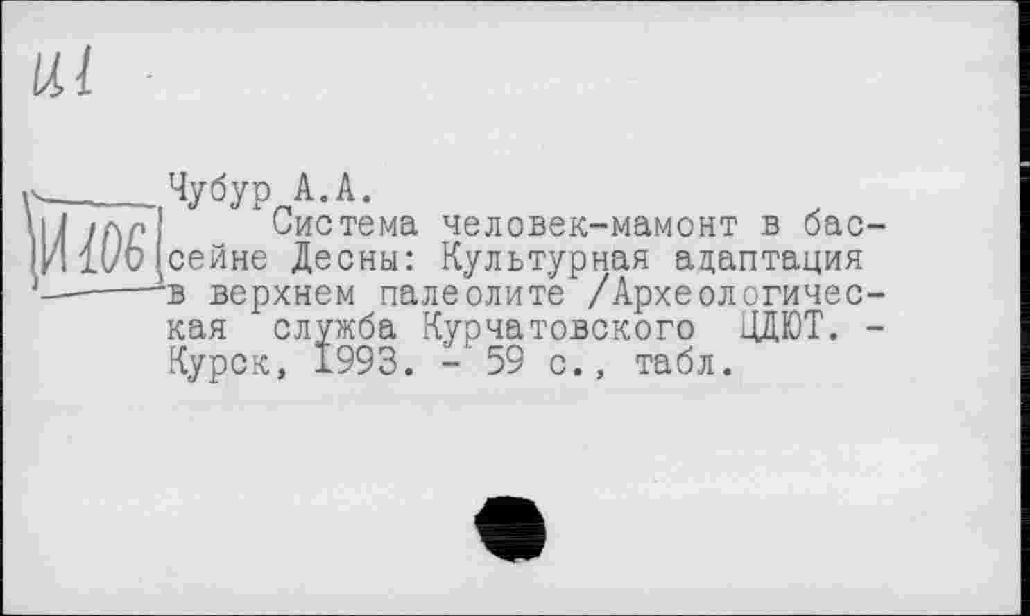 ﻿Чубур А.А.
Система человек-мамонт в бас сейне Десны: Культурная адаптация в верхнем палеолите /Археологичес кая служба Курчатовского ЦДЮТ. Курск, 1993. -'59 с., табл.